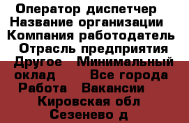 Оператор-диспетчер › Название организации ­ Компания-работодатель › Отрасль предприятия ­ Другое › Минимальный оклад ­ 1 - Все города Работа » Вакансии   . Кировская обл.,Сезенево д.